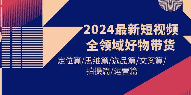 (9818期)2024最新短视频全领域好物带货 定位篇/思维篇/选品篇/文案篇/拍摄篇/运营篇-511资料网