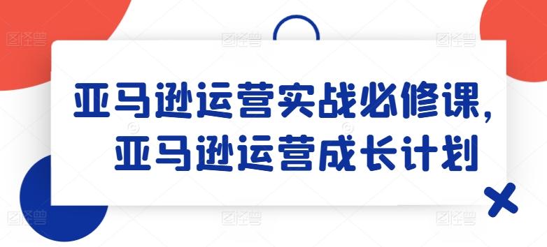 亚马逊运营实战必修课，亚马逊运营成长计划-511资料网