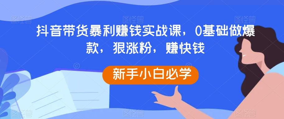 抖音带货暴利赚钱实战课，0基础做爆款，狠涨粉，赚快钱-511资料网
