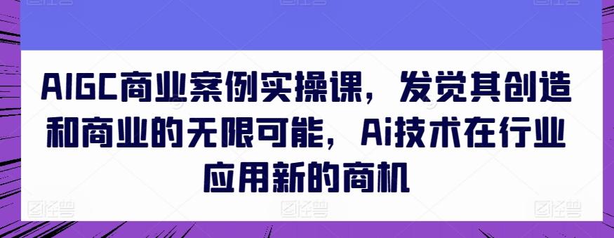 AIGC商业案例实操课，发觉其创造和商业的无限可能，Ai技术在行业应用新的商机-511资料网
