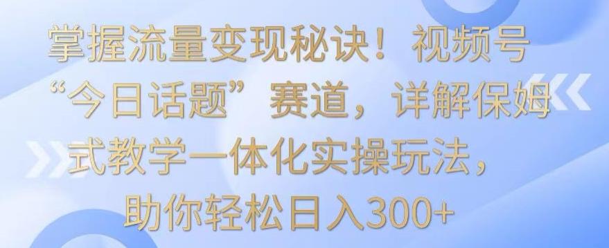 掌握流量变现秘诀！视频号“今日话题”赛道，详解保姆式教学一体化实操玩法，助你轻松日入300+【揭秘】-511资料网